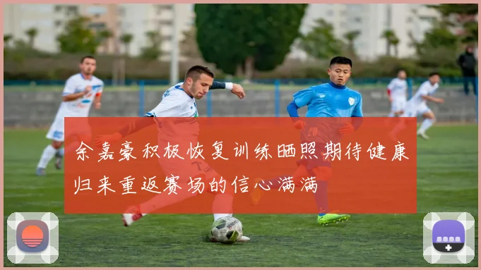 余嘉豪积极恢复训练晒照期待健康归来重返赛场的信心满满
