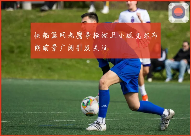 快船篮网老鹰争抢控卫小迈克尔布朗前景广阔引发关注