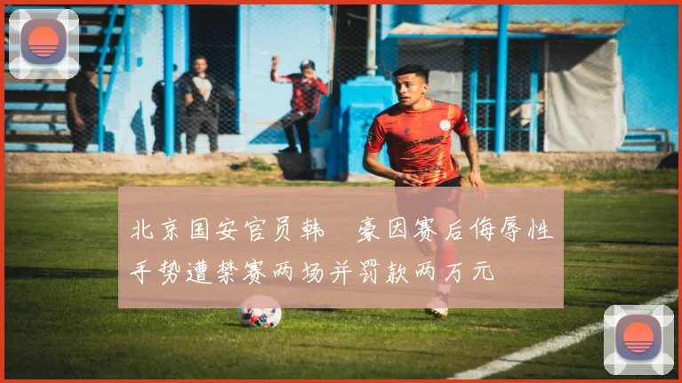 北京国安官员韩瑀豪因赛后侮辱性手势遭禁赛两场并罚款两万元
