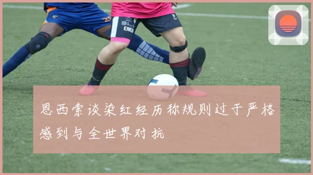 恩西索谈染红经历称规则过于严格感到与全世界对抗