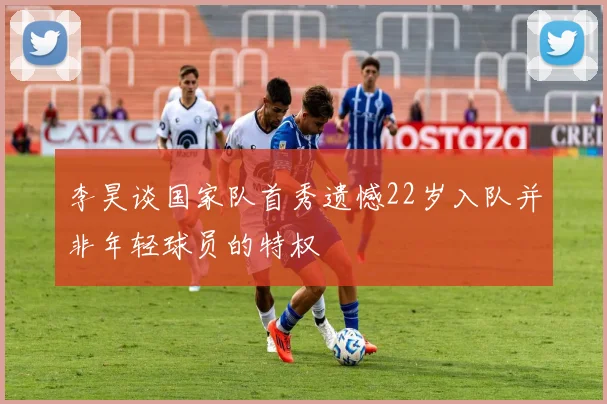 李昊谈国家队首秀遗憾22岁入队并非年轻球员的特权