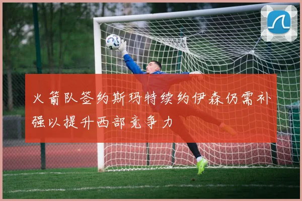 火箭队签约斯玛特续约伊森仍需补强以提升西部竞争力