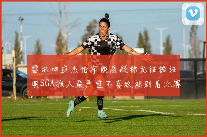 雷记回应杰伦布朗质疑称无证据证明SGA推人最严重不喜欢就别看比赛