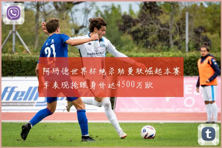 阿玛德世界杯绝杀助曼联崛起本赛季表现抢眼身价达4500万欧