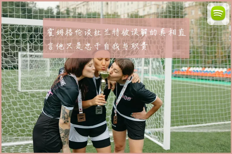 霍姆格伦谈杜兰特被误解的真相直言他只是忠于自我与职责