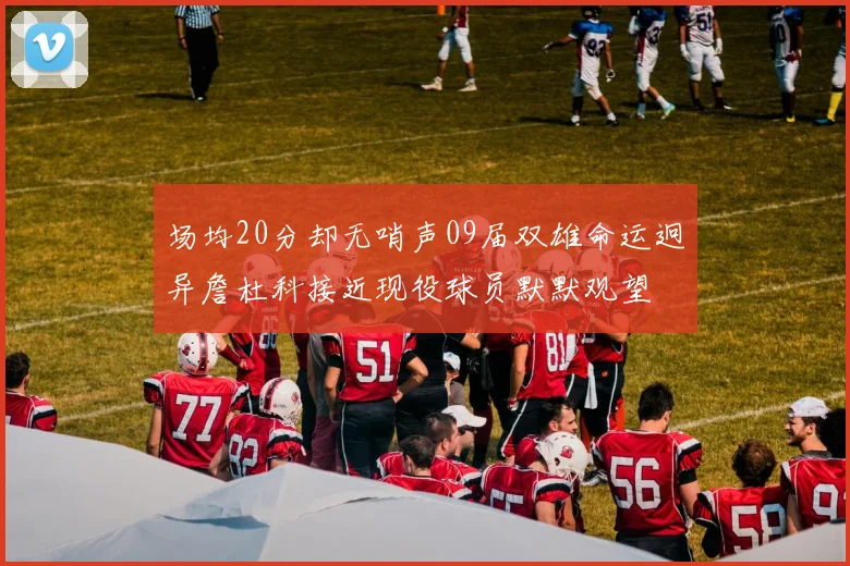 场均20分却无哨声09届双雄命运迥异詹杜科接近现役球员默默观望