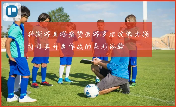 科斯塔库塔盛赞劳塔罗进攻能力期待与其并肩作战的美妙体验