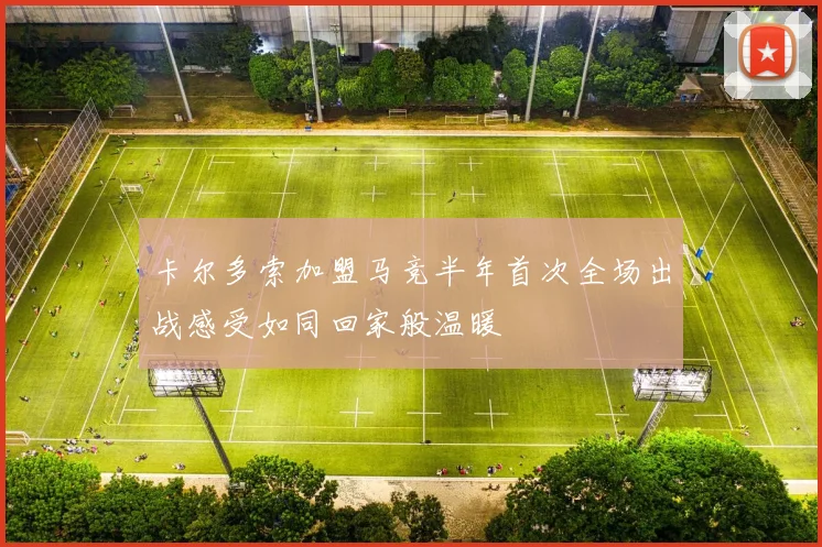 卡尔多索加盟马竞半年首次全场出战感受如同回家般温暖