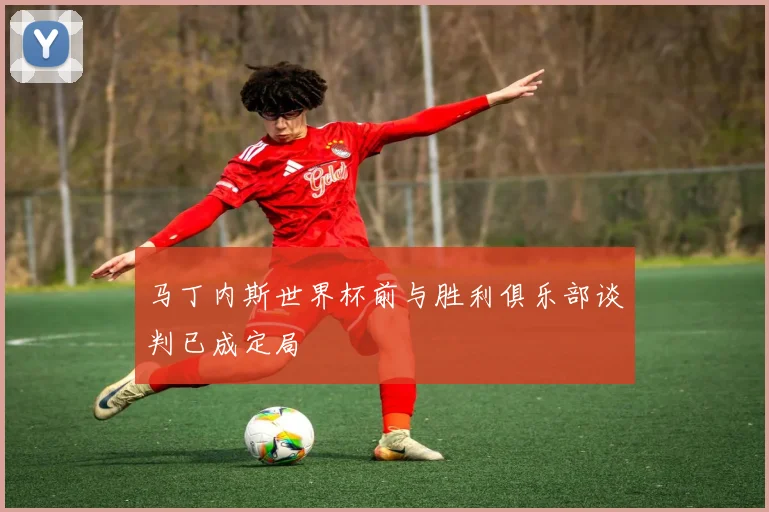 马丁内斯世界杯前与胜利俱乐部谈判已成定局