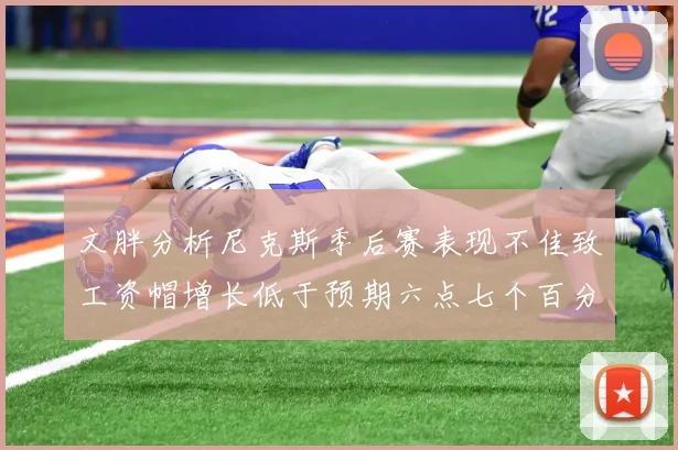文胖分析尼克斯季后赛表现不佳致工资帽增长低于预期六点七个百分点