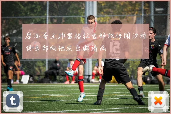 摩洛哥主帅雷格拉吉辞职传闻沙特俱乐部向他发出邀请函