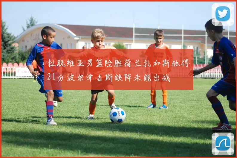 拉脱维亚男篮险胜荷兰扎加斯独得21分波尔津吉斯缺阵未能出战